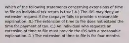 Which of the following statements concerning extensions of time to file an individual tax return is true? A.) The IRS may deny an extension request if the taxpayer fails to provide a reasonable explanation. B.) The extension of time to file does not extend the time for payment of tax. C.) An individual who requests an extension of time to file must provide the IRS with a reasonable explanation. D.) The extension of time to file is for four months.