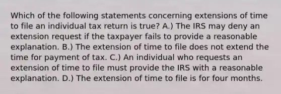 Which of the following statements concerning extensions of time to file an individual tax return is true? A.) The IRS may deny an extension request if the taxpayer fails to provide a reasonable explanation. B.) The extension of time to file does not extend the time for payment of tax. C.) An individual who requests an extension of time to file must provide the IRS with a reasonable explanation. D.) The extension of time to file is for four months.