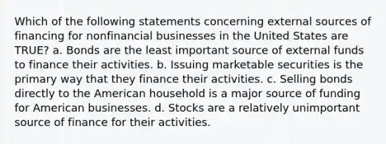 Which of the following statements concerning external sources of financing for nonfinancial businesses in the United States are TRUE? a. Bonds are the least important source of external funds to finance their activities. b. Issuing marketable securities is the primary way that they finance their activities. c. Selling bonds directly to the American household is a major source of funding for American businesses. d. Stocks are a relatively unimportant source of finance for their activities.