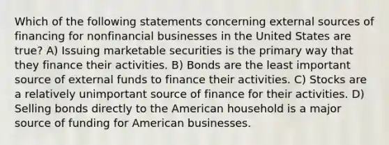 Which of the following statements concerning external sources of financing for nonfinancial businesses in the United States are true? A) Issuing marketable securities is the primary way that they finance their activities. B) Bonds are the least important source of external funds to finance their activities. C) Stocks are a relatively unimportant source of finance for their activities. D) Selling bonds directly to the American household is a major source of funding for American businesses.