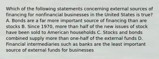 Which of the following statements concerning external sources of financing for nonfinancial businesses in the United States is​ true? A. Bonds are a far more important source of financing than are stocks B. Since​ 1970, more than half of the new issues of stock have been sold to American households C. Stocks and bonds combined supply more than​ one-half of the external funds D. Financial intermediaries such as banks are the least important source of external funds for businesses