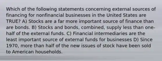 Which of the following statements concerning external sources of financing for nonfinancial businesses in the United States are TRUE? A) Stocks are a far more important source of finance than are bonds. B) Stocks and bonds, combined, supply <a href='https://www.questionai.com/knowledge/k7BtlYpAMX-less-than' class='anchor-knowledge'>less than</a> one-half of the external funds. C) Financial intermediaries are the least important source of external funds for businesses D) Since 1970, <a href='https://www.questionai.com/knowledge/keWHlEPx42-more-than' class='anchor-knowledge'>more than</a> half of the new issues of stock have been sold to American households.