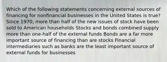 Which of the following statements concerning external sources of financing for nonfinancial businesses in the United States is​ true? Since​ 1970, more than half of the new issues of stock have been sold to American households Stocks and bonds combined supply more than​ one-half of the external funds Bonds are a far more important source of financing than are stocks Financial intermediaries such as banks are the least important source of external funds for businesses