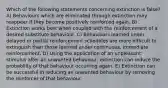 Which of the following statements concerning extinction is false? A) Behaviours which are eliminated through extinction may reappear if they become positively reinforced again. B) Extinction works best when coupled with the reinforcement of a desired substitute behaviour. C) Behaviours learned under delayed or partial reinforcement schedules are more difficult to extinguish than those learned under continuous, immediate reinforcement. D) Using the application of an unpleasant stimulus after an unwanted behaviour, extinction can reduce the probability of that behaviour occurring again. E) Extinction can be successful in reducing an unwanted behaviour by removing the reinforcer of that behaviour.