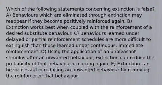 Which of the following statements concerning extinction is false? A) Behaviours which are eliminated through extinction may reappear if they become positively reinforced again. B) Extinction works best when coupled with the reinforcement of a desired substitute behaviour. C) Behaviours learned under delayed or partial reinforcement schedules are more difficult to extinguish than those learned under continuous, immediate reinforcement. D) Using the application of an unpleasant stimulus after an unwanted behaviour, extinction can reduce the probability of that behaviour occurring again. E) Extinction can be successful in reducing an unwanted behaviour by removing the reinforcer of that behaviour.