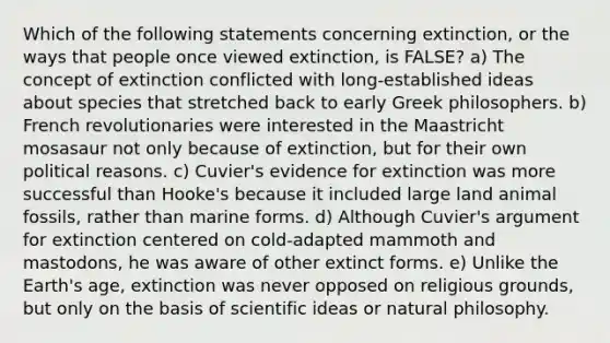 Which of the following statements concerning extinction, or the ways that people once viewed extinction, is FALSE? a) The concept of extinction conflicted with long-established ideas about species that stretched back to early Greek philosophers. b) French revolutionaries were interested in the Maastricht mosasaur not only because of extinction, but for their own political reasons. c) Cuvier's evidence for extinction was more successful than Hooke's because it included large land animal fossils, rather than marine forms. d) Although Cuvier's argument for extinction centered on cold-adapted mammoth and mastodons, he was aware of other extinct forms. e) Unlike the Earth's age, extinction was never opposed on religious grounds, but only on the basis of scientific ideas or natural philosophy.