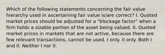 Which of the following statements concerning the fair value hierarchy used in ascertaining fair value is/are correct? I. Quoted market prices should be adjusted for a "blockage factor" when a firm holds a sizable portion of the asset being valued. II. Quoted market prices in markets that are not active, because there are few relevant transactions, cannot be used. I only. II only. Both I and II. Neither I nor II.