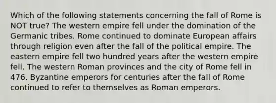 Which of the following statements concerning the fall of Rome is NOT true? The western empire fell under the domination of the Germanic tribes. Rome continued to dominate European affairs through religion even after the fall of the political empire. The eastern empire fell two hundred years after the western empire fell. The western Roman provinces and the city of Rome fell in 476. Byzantine emperors for centuries after the fall of Rome continued to refer to themselves as Roman emperors.