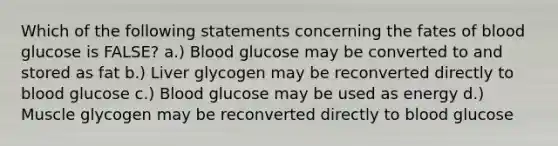 Which of the following statements concerning the fates of blood glucose is FALSE? a.) Blood glucose may be converted to and stored as fat b.) Liver glycogen may be reconverted directly to blood glucose c.) Blood glucose may be used as energy d.) Muscle glycogen may be reconverted directly to blood glucose