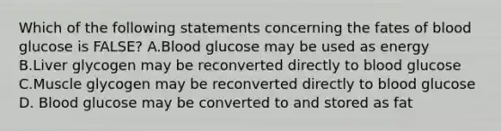 Which of the following statements concerning the fates of blood glucose is FALSE? A.Blood glucose may be used as energy B.Liver glycogen may be reconverted directly to blood glucose C.Muscle glycogen may be reconverted directly to blood glucose D. Blood glucose may be converted to and stored as fat