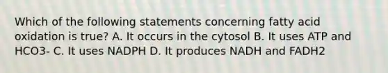 Which of the following statements concerning fatty acid oxidation is true? A. It occurs in the cytosol B. It uses ATP and HCO3- C. It uses NADPH D. It produces NADH and FADH2