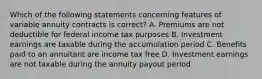 Which of the following statements concerning features of variable annuity contracts is correct? A. Premiums are not deductible for federal income tax purposes B. Investment earnings are taxable during the accumulation period C. Benefits paid to an annuitant are income tax free D. Investment earnings are not taxable during the annuity payout period