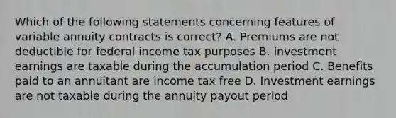 Which of the following statements concerning features of variable annuity contracts is correct? A. Premiums are not deductible for federal income tax purposes B. Investment earnings are taxable during the accumulation period C. Benefits paid to an annuitant are income tax free D. Investment earnings are not taxable during the annuity payout period