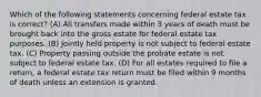 Which of the following statements concerning federal estate tax is correct? (A) All transfers made within 3 years of death must be brought back into the gross estate for federal estate tax purposes. (B) Jointly held property is not subject to federal estate tax. (C) Property passing outside the probate estate is not subject to federal estate tax. (D) For all estates required to file a return, a federal estate tax return must be filed within 9 months of death unless an extension is granted.