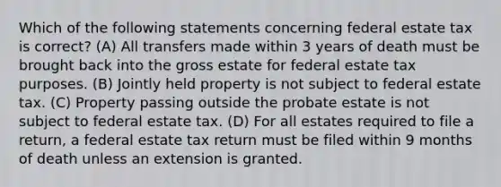 Which of the following statements concerning federal estate tax is correct? (A) All transfers made within 3 years of death must be brought back into the gross estate for federal estate tax purposes. (B) Jointly held property is not subject to federal estate tax. (C) Property passing outside the probate estate is not subject to federal estate tax. (D) For all estates required to file a return, a federal estate tax return must be filed within 9 months of death unless an extension is granted.