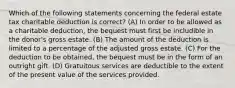 Which of the following statements concerning the federal estate tax charitable deduction is correct? (A) In order to be allowed as a charitable deduction, the bequest must first be includible in the donor's gross estate. (B) The amount of the deduction is limited to a percentage of the adjusted gross estate. (C) For the deduction to be obtained, the bequest must be in the form of an outright gift. (D) Gratuitous services are deductible to the extent of the present value of the services provided.