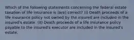 Which of the following statements concerning the federal estate taxation of life insurance is (are) correct? (I) Death proceeds of a life insurance policy not owned by the insured are included in the insured's estate. (II) Death proceeds of a life insurance policy payable to the insured's executor are included in the insured's estate.