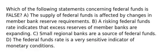 Which of the following statements concerning federal funds is FALSE? A) The supply of federal funds is affected by changes in member bank reserve requirements. B) A risking federal funds rate indicates that excess reserves of member banks are expanding. C) Small regional banks are a source of federal funds. D) The federal funds rate is a very sensitive indicator of monetary conditions.