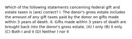 Which of the following statements concerning federal gift and estate taxes is (are) correct? I. The donor's gross estate includes the amount of any gift taxes paid by the donor on gifts made within 3 years of death. II. Gifts made within 3 years of death are brought back into the donor's gross estate. (A) I only (B) II only (C) Both I and II (D) Neither I nor II