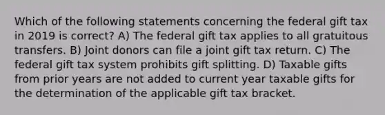 Which of the following statements concerning the federal gift tax in 2019 is correct? A) The federal gift tax applies to all gratuitous transfers. B) Joint donors can file a joint gift tax return. C) The federal gift tax system prohibits gift splitting. D) Taxable gifts from prior years are not added to current year taxable gifts for the determination of the applicable gift tax bracket.