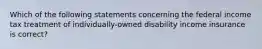 Which of the following statements concerning the federal income tax treatment of individually-owned disability income insurance is correct?