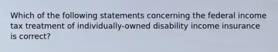 Which of the following statements concerning the federal income tax treatment of individually-owned disability income insurance is correct?