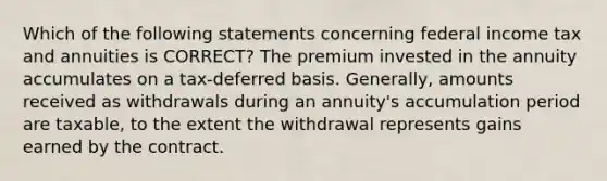 Which of the following statements concerning federal income tax and annuities is CORRECT? The premium invested in the annuity accumulates on a tax-deferred basis. Generally, amounts received as withdrawals during an annuity's accumulation period are taxable, to the extent the withdrawal represents gains earned by the contract.