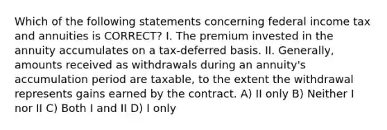 Which of the following statements concerning federal income tax and annuities is CORRECT? I. The premium invested in the annuity accumulates on a tax-deferred basis. II. Generally, amounts received as withdrawals during an annuity's accumulation period are taxable, to the extent the withdrawal represents gains earned by the contract. A) II only B) Neither I nor II C) Both I and II D) I only