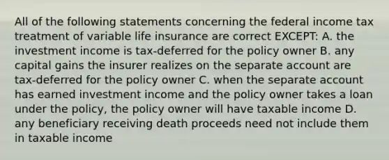 All of the following statements concerning the federal income tax treatment of variable life insurance are correct EXCEPT: A. the investment income is tax-deferred for the policy owner B. any capital gains the insurer realizes on the separate account are tax-deferred for the policy owner C. when the separate account has earned investment income and the policy owner takes a loan under the policy, the policy owner will have taxable income D. any beneficiary receiving death proceeds need not include them in taxable income