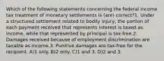 Which of the following statements concerning the federal income tax treatment of monetary settlements is (are) correct?1. Under a structured settlement related to bodily injury, the portion of each payment received that represents interest is taxed as income, while that represented by principal is tax-free.2. Damages received because of employment discrimination are taxable as income.3. Punitive damages are tax-free for the recipient. A)1 only. B)2 only. C)1 and 3. D)2 and 3.