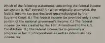 Which of the following statements concerning the federal income tax system is NOT correct? A.) When originally attempted, the federal income tax was declared unconstitutional by the Supreme Court. B.) The federal income tax provided only a small portion of the national goverment's income. C.) The federal income tax was created by the 16th Amendment to the U.S. Constitution. D.) The federal income tax is generally a progressive tax. E.) Corporations as well as individuals pay income tax