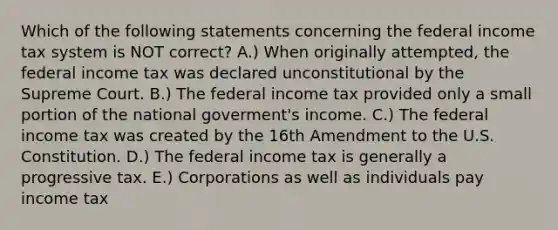 Which of the following statements concerning the federal income tax system is NOT correct? A.) When originally attempted, the federal income tax was declared unconstitutional by the Supreme Court. B.) The federal income tax provided only a small portion of the national goverment's income. C.) The federal income tax was created by the 16th Amendment to the U.S. Constitution. D.) The federal income tax is generally a progressive tax. E.) Corporations as well as individuals pay income tax