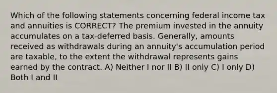 Which of the following statements concerning federal income tax and annuities is CORRECT? The premium invested in the annuity accumulates on a tax-deferred basis. Generally, amounts received as withdrawals during an annuity's accumulation period are taxable, to the extent the withdrawal represents gains earned by the contract. A) Neither I nor II B) II only C) I only D) Both I and II