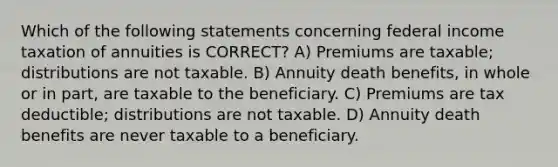 Which of the following statements concerning federal income taxation of annuities is CORRECT? A) Premiums are taxable; distributions are not taxable. B) Annuity death benefits, in whole or in part, are taxable to the beneficiary. C) Premiums are tax deductible; distributions are not taxable. D) Annuity death benefits are never taxable to a beneficiary.