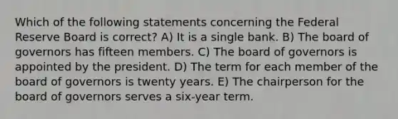 Which of the following statements concerning the Federal Reserve Board is correct? A) It is a single bank. B) The board of governors has fifteen members. C) The board of governors is appointed by the president. D) The term for each member of the board of governors is twenty years. E) The chairperson for the board of governors serves a six-year term.