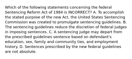 Which of the following statements concerning the federal Sentencing Reform Act of 1984 is INCORRECT? A. To accomplish the stated purpose of the new Act, the United States Sentencing Commission was created to promulgate sentencing guidelines. B. The sentencing guidelines reduce the discretion of federal judges in imposing sentences. C. A sentencing judge may depart from the prescribed guidelines sentence based on defendant's education, sex, family and community ties, and employment history. D. Sentences prescribed by the new federal guidelines are not absolute.