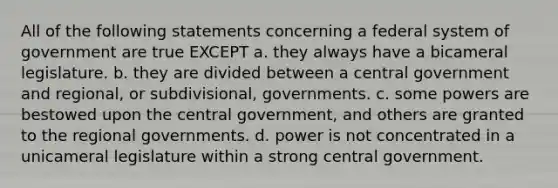 All of the following statements concerning a federal system of government are true EXCEPT a. they always have a bicameral legislature. b. they are divided between a central government and regional, or subdivisional, governments. c. some powers are bestowed upon the central government, and others are granted to the regional governments. d. power is not concentrated in a unicameral legislature within a strong central government.