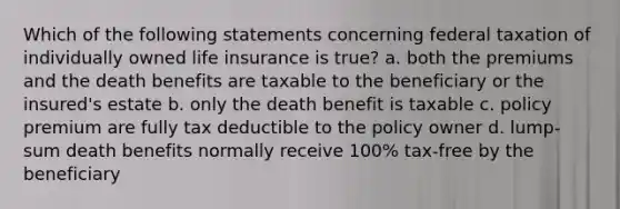 Which of the following statements concerning federal taxation of individually owned life insurance is true? a. both the premiums and the death benefits are taxable to the beneficiary or the insured's estate b. only the death benefit is taxable c. policy premium are fully tax deductible to the policy owner d. lump-sum death benefits normally receive 100% tax-free by the beneficiary