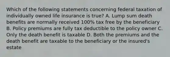 Which of the following statements concerning federal taxation of individually owned life insurance is true? A. Lump sum death benefits are normally received 100% tax free by the beneficiary B. Policy premiums are fully tax deductible to the policy owner C. Only the death benefit is taxable D. Both the premiums and the death benefit are taxable to the beneficiary or the insured's estate