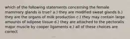 which of the following statements concerning the female mammary glands is true? a.) they are modified sweat glands b.) they are the organs of milk production c.) they may contain large amounts of adipose tissue d.) they are attached to the pectoralis major muscle by cooper ligaments e.) all of these choices are correct