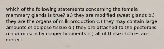 which of the following statements concerning the female mammary glands is true? a.) they are modified sweat glands b.) they are the organs of milk production c.) they may contain large amounts of adipose tissue d.) they are attached to the pectoralis major muscle by cooper ligaments e.) all of these choices are correct