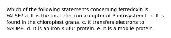 Which of the following statements concerning ferredoxin is FALSE? a. It is the final electron acceptor of Photosystem I. b. It is found in the chloroplast grana. c. It transfers electrons to NADP+. d. It is an iron-sulfur protein. e. It is a mobile protein.