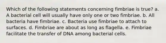 Which of the following statements concerning fimbriae is true? a. A bacterial cell will usually have only one or two fimbriae. b. All bacteria have fimbriae. c. Bacteria use fimbriae to attach to surfaces. d. Fimbriae are about as long as flagella. e. Fimbriae facilitate the transfer of DNA among bacterial cells.