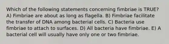 Which of the following statements concerning fimbriae is TRUE? A) Fimbriae are about as long as flagella. B) Fimbriae facilitate the transfer of DNA among bacterial cells. C) Bacteria use fimbriae to attach to surfaces. D) All bacteria have fimbriae. E) A bacterial cell will usually have only one or two fimbriae.