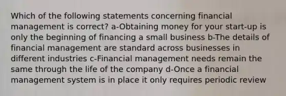 Which of the following statements concerning financial management is correct? a-Obtaining money for your start-up is only the beginning of financing a small business b-The details of financial management are standard across businesses in different industries c-Financial management needs remain the same through the life of the company d-Once a financial management system is in place it only requires periodic review