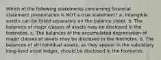 Which of the following statements concerning financial statement presentation is NOT a true statement? a. Intangible assets can be listed separately on the balance sheet. b. The balances of major classes of assets may be disclosed in the footnotes. c. The balances of the accumulated depreciation of major classes of assets may be disclosed in the footnotes. d. The balances of all individual assets, as they appear in the subsidiary long-lived asset ledger, should be disclosed in the footnotes.