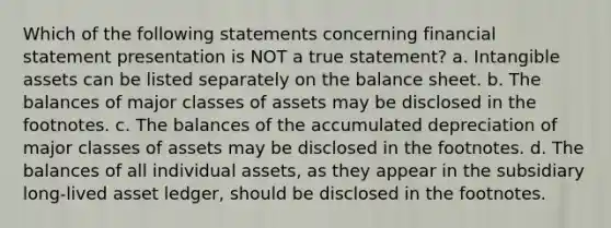 Which of the following statements concerning financial statement presentation is NOT a true statement? a. <a href='https://www.questionai.com/knowledge/kfaeAOzavC-intangible-assets' class='anchor-knowledge'>intangible assets</a> can be listed separately on the balance sheet. b. The balances of major classes of assets may be disclosed in the footnotes. c. The balances of the accumulated depreciation of major classes of assets may be disclosed in the footnotes. d. The balances of all individual assets, as they appear in the subsidiary long-lived asset ledger, should be disclosed in the footnotes.