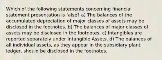 Which of the following statements concerning financial statement presentation is false? a) The balances of the accumulated depreciation of major classes of assets may be disclosed in the footnotes. b) The balances of major classes of assets may be disclosed in the footnotes. c) Intangibles are reported separately under Intangible Assets. d) The balances of all individual assets, as they appear in the subsidiary plant ledger, should be disclosed in the footnotes.