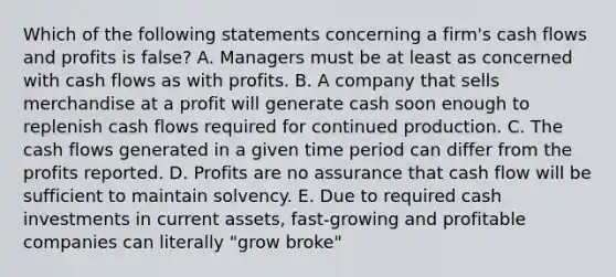 Which of the following statements concerning a firm's cash flows and profits is false? A. Managers must be at least as concerned with cash flows as with profits. B. A company that sells merchandise at a profit will generate cash soon enough to replenish cash flows required for continued production. C. The cash flows generated in a given time period can differ from the profits reported. D. Profits are no assurance that cash flow will be sufficient to maintain solvency. E. Due to required cash investments in current assets, fast-growing and profitable companies can literally "grow broke"