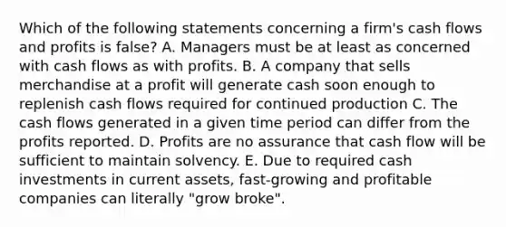 Which of the following statements concerning a firm's cash flows and profits is false? A. Managers must be at least as concerned with cash flows as with profits. B. A company that sells merchandise at a profit will generate cash soon enough to replenish cash flows required for continued production C. The cash flows generated in a given time period can differ from the profits reported. D. Profits are no assurance that cash flow will be sufficient to maintain solvency. E. Due to required cash investments in current assets, fast-growing and profitable companies can literally "grow broke".